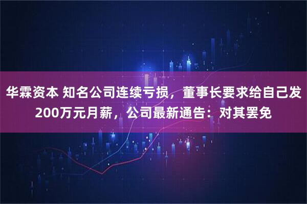 华霖资本 知名公司连续亏损，董事长要求给自己发200万元月薪，公司最新通告：对其罢免