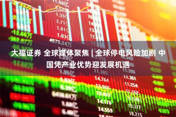 大福证券 全球媒体聚焦 | 全球停电风险加剧 中国凭产业优势迎发展机遇