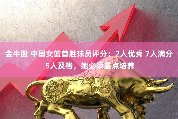 金牛股 中国女篮首胜球员评分：2人优秀 7人满分 5人及格，她必须重点培养