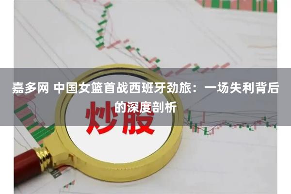 嘉多网 中国女篮首战西班牙劲旅：一场失利背后的深度剖析