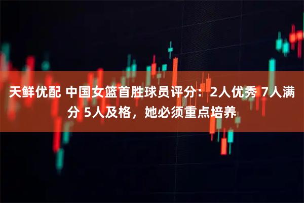 天鲜优配 中国女篮首胜球员评分：2人优秀 7人满分 5人及格，她必须重点培养