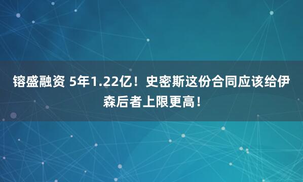 镕盛融资 5年1.22亿！史密斯这份合同应该给伊森后者上限更高！