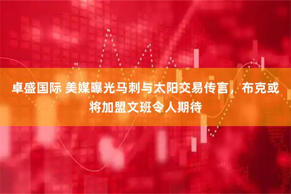 卓盛国际 美媒曝光马刺与太阳交易传言，布克或将加盟文班令人期待