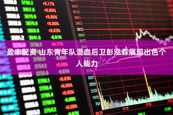 盈丰配资 山东青年队混血后卫彭泓森展现出色个人能力
