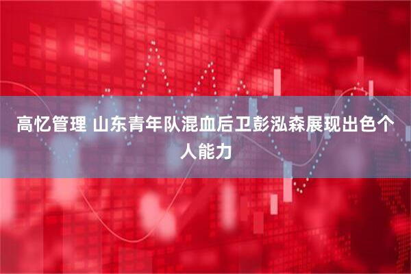 高忆管理 山东青年队混血后卫彭泓森展现出色个人能力