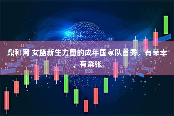 鼎和网 女篮新生力量的成年国家队首秀，有荣幸、有紧张
