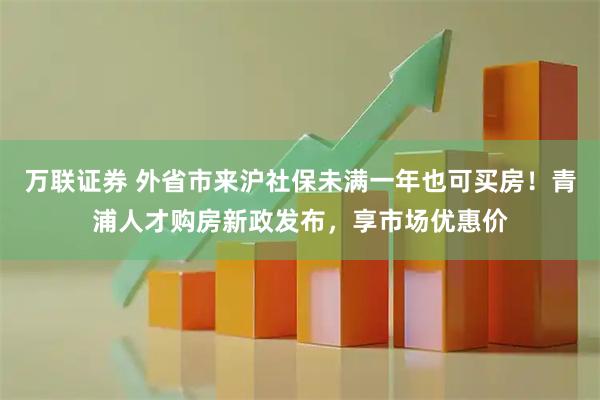 万联证券 外省市来沪社保未满一年也可买房！青浦人才购房新政发布，享市场优惠价
