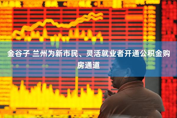 金谷子 兰州为新市民、灵活就业者开通公积金购房通道