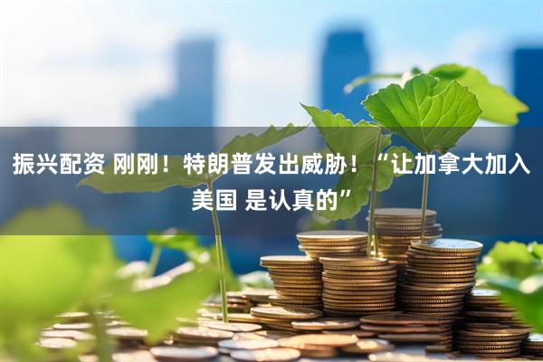 振兴配资 刚刚！特朗普发出威胁！“让加拿大加入美国 是认真的”