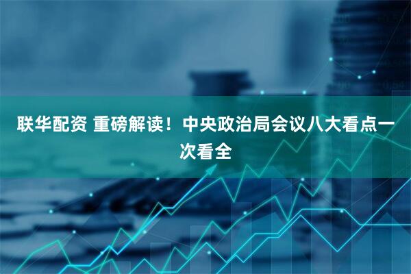 联华配资 重磅解读！中央政治局会议八大看点一次看全