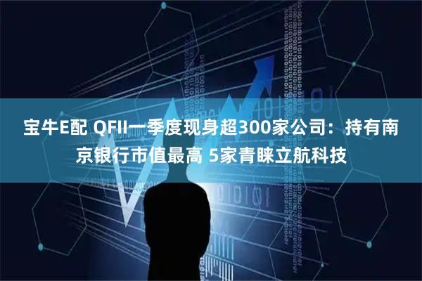 宝牛E配 QFII一季度现身超300家公司：持有南京银行市值最高 5家青睐立航科技