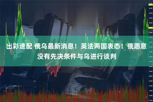 出彩速配 俄乌最新消息！英法两国表态！俄愿意没有先决条件与乌进行谈判