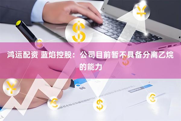 鸿运配资 蓝焰控股：公司目前暂不具备分离乙烷的能力