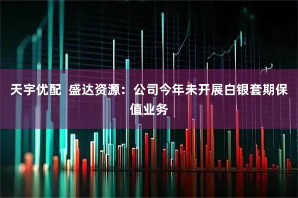 天宇优配  盛达资源：公司今年未开展白银套期保值业务
