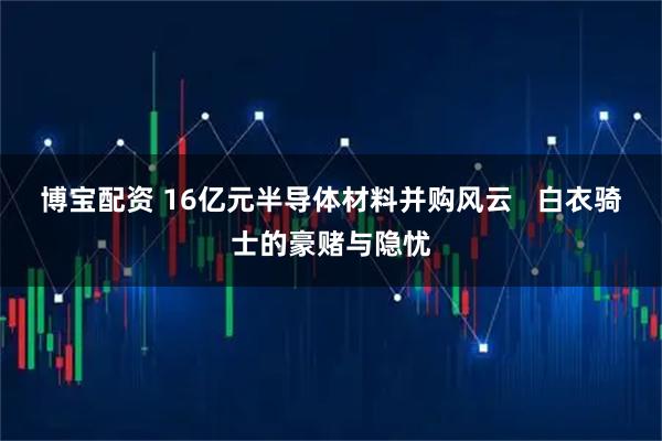 博宝配资 16亿元半导体材料并购风云   白衣骑士的豪赌与隐忧