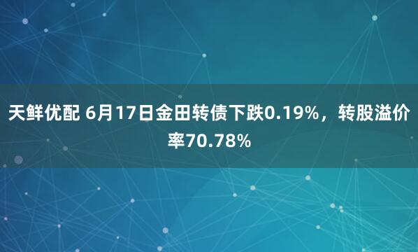 天鲜优配 6月17日金田转债下跌0.19%，转股溢价率70.78%