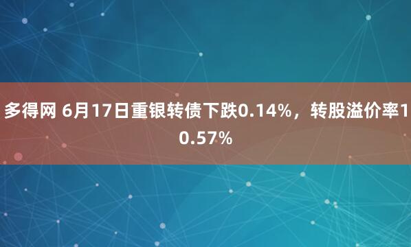 多得网 6月17日重银转债下跌0.14%，转股溢价率10.57%