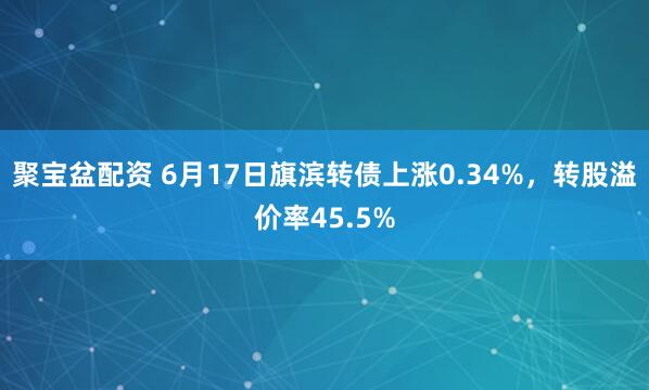 聚宝盆配资 6月17日旗滨转债上涨0.34%，转股溢价率45.5%