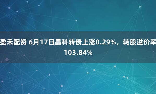 盈禾配资 6月17日晶科转债上涨0.29%，转股溢价率103.84%