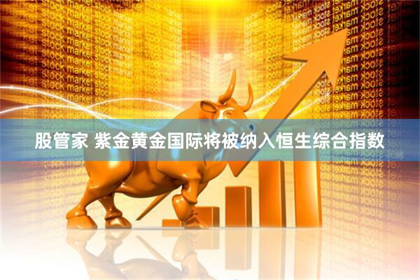 股管家 紫金黄金国际将被纳入恒生综合指数