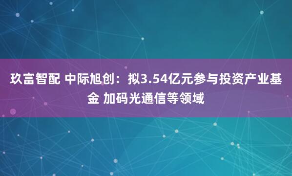玖富智配 中际旭创：拟3.54亿元参与投资产业基金 加码光通信等领域