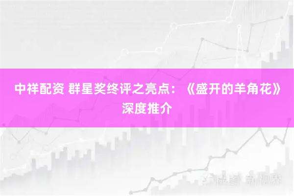 中祥配资 群星奖终评之亮点：《盛开的羊角花》深度推介