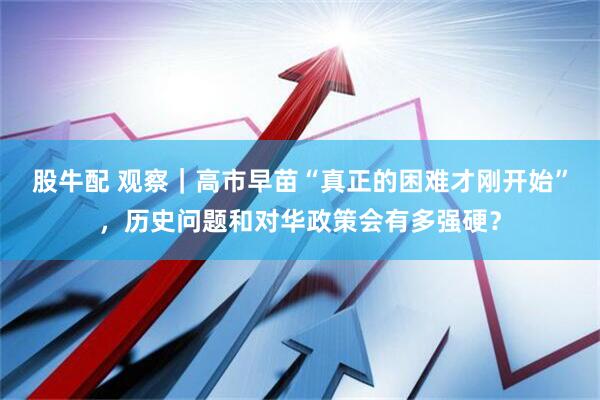股牛配 观察｜高市早苗“真正的困难才刚开始”，历史问题和对华政策会有多强硬？