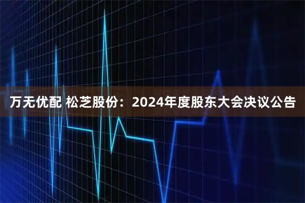 万无优配 松芝股份：2024年度股东大会决议公告