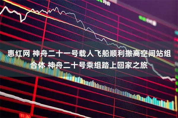 惠红网 神舟二十一号载人飞船顺利撤离空间站组合体 神舟二十号乘组踏上回家之旅