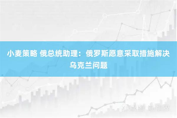 小麦策略 俄总统助理：俄罗斯愿意采取措施解决乌克兰问题